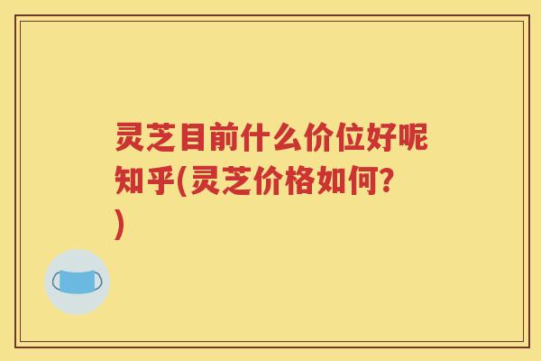 灵芝目前什么价位好呢知乎(灵芝价格如何？)