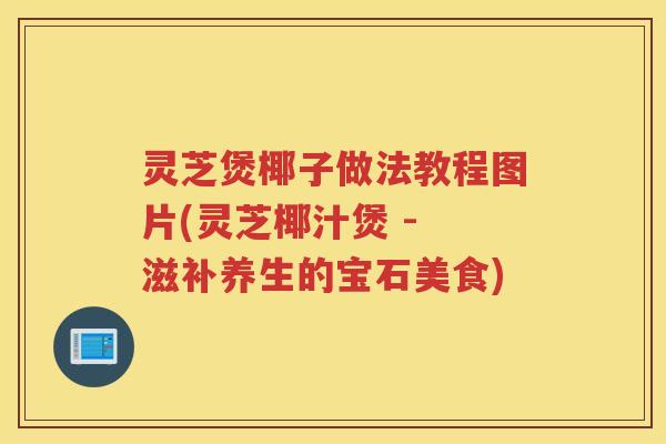 灵芝煲椰子做法教程图片(灵芝椰汁煲 - 滋补养生的宝石美食)