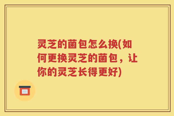 灵芝的菌包怎么换(如何更换灵芝的菌包,让你的灵芝长得更好) 灵芝的菌包怎么换(如何更换灵芝的菌包,让你的灵芝长得更好)
