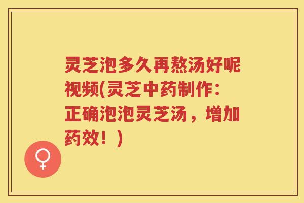 灵芝泡多久再熬汤好呢视频(灵芝中药制作：正确泡泡灵芝汤，增加药效！)