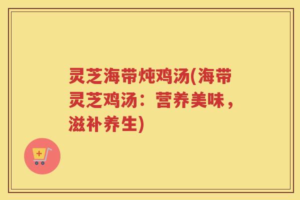 灵芝海带炖鸡汤(海带灵芝鸡汤：营养美味，滋补养生)