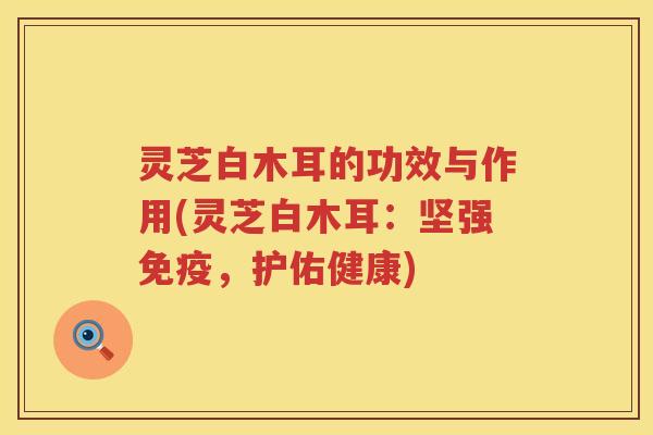 灵芝白木耳的功效与作用(灵芝白木耳：坚强免疫，护佑健康)