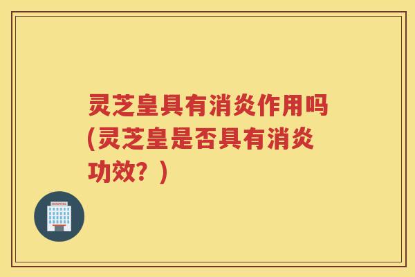 灵芝皇具有消炎作用吗(灵芝皇是否具有消炎功效？)