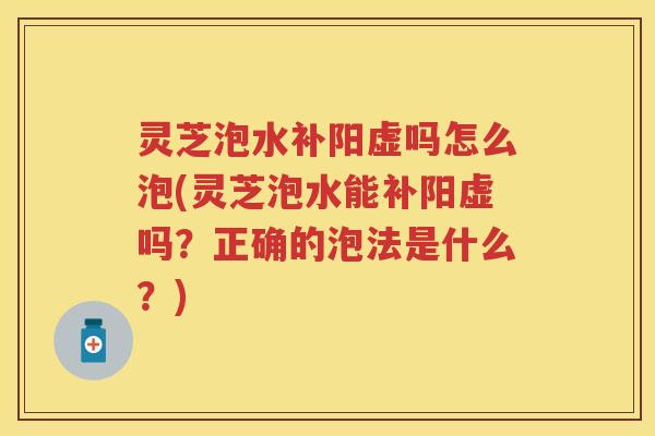 灵芝泡水补阳虚吗怎么泡(灵芝泡水能补阳虚吗？正确的泡法是什么？)