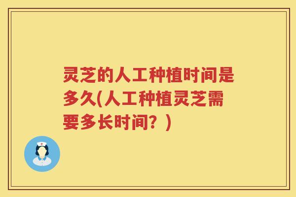 灵芝的人工种植时间是多久(人工种植灵芝需要多长时间？)