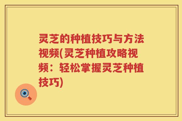 灵芝的种植技巧与方法视频(灵芝种植攻略视频：轻松掌握灵芝种植技巧)