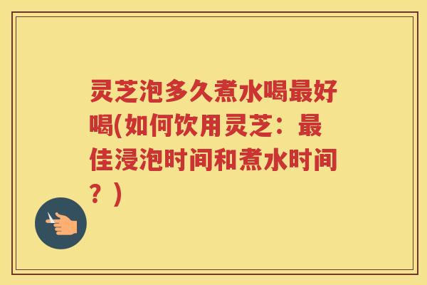 灵芝泡多久煮水喝最好喝(如何饮用灵芝：最佳浸泡时间和煮水时间？)