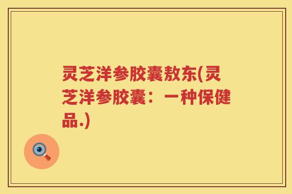 灵芝洋参胶囊敖东(灵芝洋参胶囊：一种保健品.)