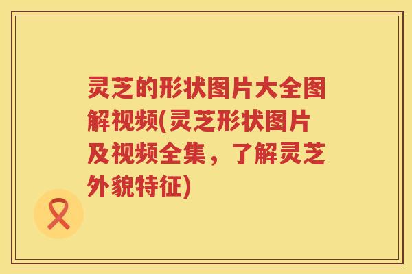 灵芝的形状图片大全图解视频(灵芝形状图片及视频全集，了解灵芝外貌特征)