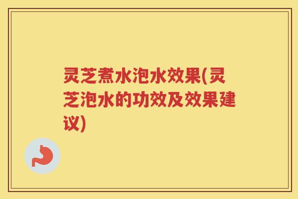 灵芝煮水泡水效果(灵芝泡水的功效及效果建议)