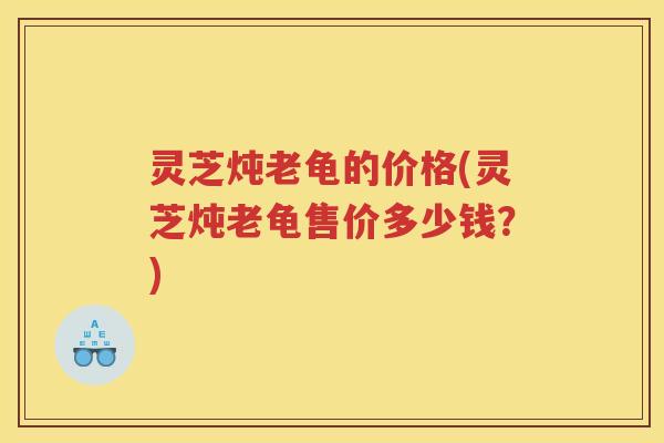 灵芝炖老龟的价格(灵芝炖老龟售价多少钱？)