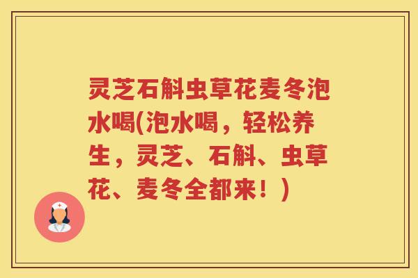 灵芝石斛虫草花麦冬泡水喝(泡水喝，轻松养生，灵芝、石斛、虫草花、麦冬全都来！)