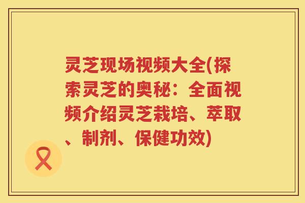灵芝现场视频大全(探索灵芝的奥秘：全面视频介绍灵芝栽培、萃取、制剂、保健功效)