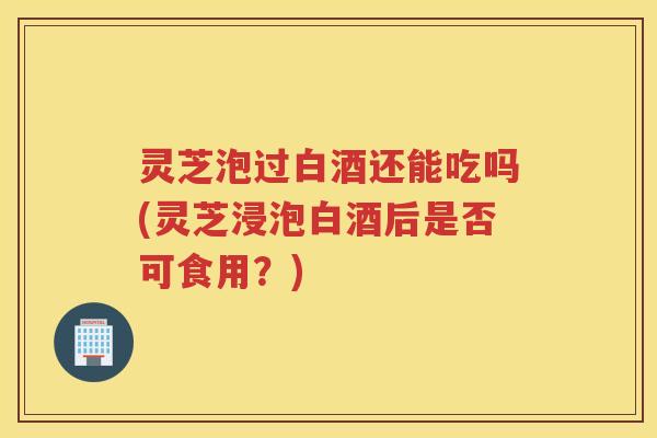 灵芝泡过白酒还能吃吗(灵芝浸泡白酒后是否可食用?) 灵芝泡过白酒还能吃吗(灵芝浸泡白酒后是否可食用?)