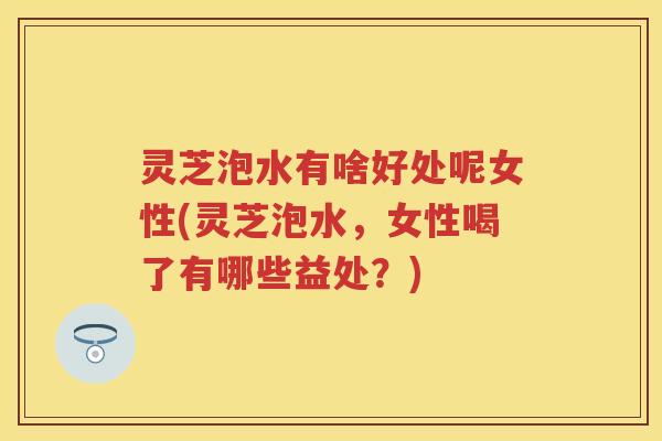 灵芝泡水有啥好处呢女性(灵芝泡水，女性喝了有哪些益处？)
