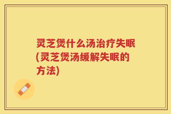 灵芝煲什么汤治疗失眠(灵芝煲汤缓解失眠的方法)