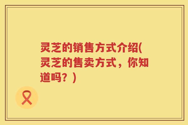灵芝的销售方式介绍(灵芝的售卖方式，你知道吗？)