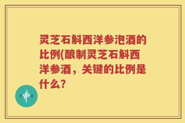 灵芝石斛西洋参泡酒的比例(酿制灵芝石斛西洋参酒,关键的比例是什么? 灵芝石斛西洋参泡酒的比例(酿制灵芝石斛西洋参酒,关键的比例是什么?