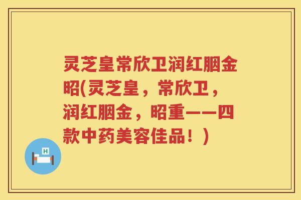 灵芝皇常欣卫润红胭金昭(灵芝皇，常欣卫，润红胭金，昭重——四款中药美容佳品！)