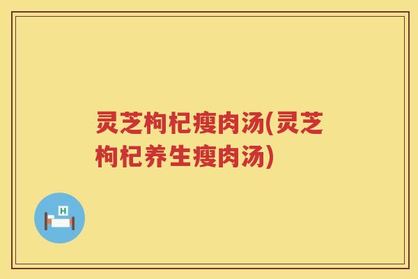 灵芝枸杞瘦肉汤(灵芝枸杞养生瘦肉汤) 灵芝枸杞瘦肉汤(灵芝枸杞养生瘦肉汤)