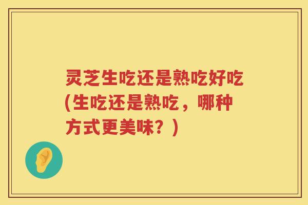 灵芝生吃还是熟吃好吃(生吃还是熟吃，哪种方式更美味？)