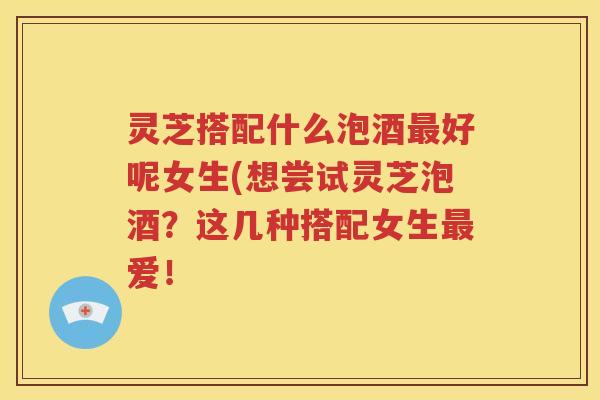 灵芝搭配什么泡酒好呢女生(想尝试灵芝泡酒?这几种搭配女生爱! 灵芝搭配什么泡酒好呢女生(想尝试灵芝泡酒?这几种搭配女生爱!