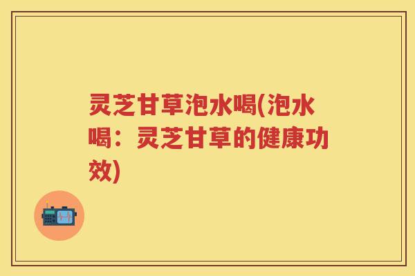灵芝甘草泡水喝(泡水喝：灵芝甘草的健康功效)