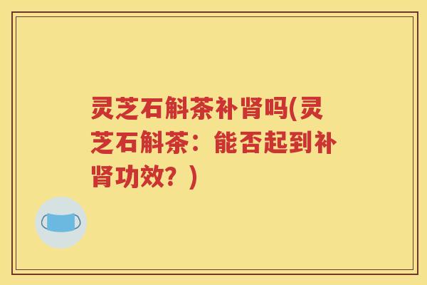 灵芝石斛茶补肾吗(灵芝石斛茶：能否起到补肾功效？)