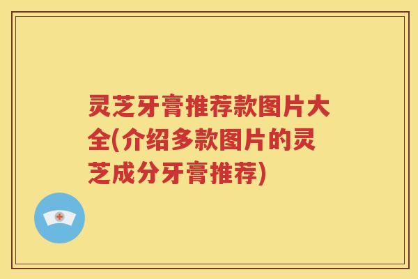 灵芝牙膏推荐款图片大全(介绍多款图片的灵芝成分牙膏推荐)