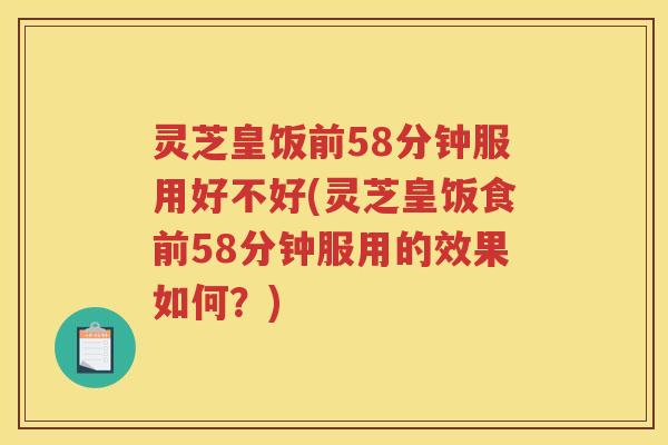 灵芝皇饭前58分钟服用好不好(灵芝皇饭食前58分钟服用的效果如何?) 灵芝皇饭前58分钟服用好不好(灵芝皇饭食前58分钟服用的效果如何?)