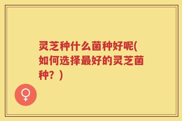 灵芝种什么菌种好呢(如何选择最好的灵芝菌种？)