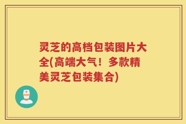 灵芝的高档包装图片大全(高端大气!多款精美灵芝包装集合) 灵芝的高档包装图片大全(高端大气!多款精美灵芝包装集合)
