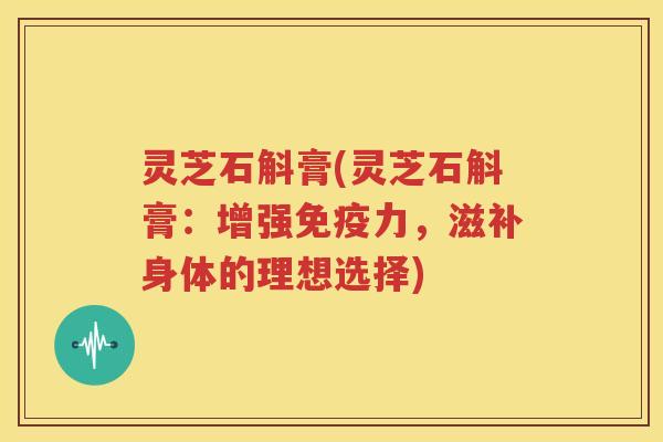 灵芝石斛膏(灵芝石斛膏：增强免疫力，滋补身体的理想选择)