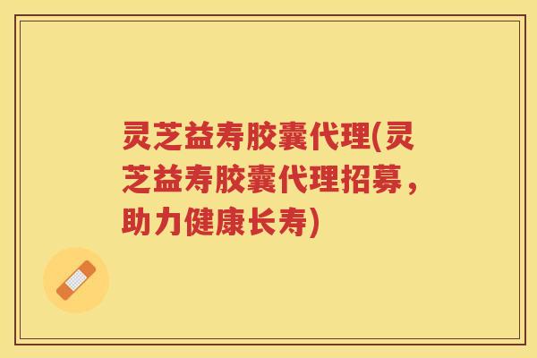 灵芝益寿胶囊代理(灵芝益寿胶囊代理招募，助力健康长寿)