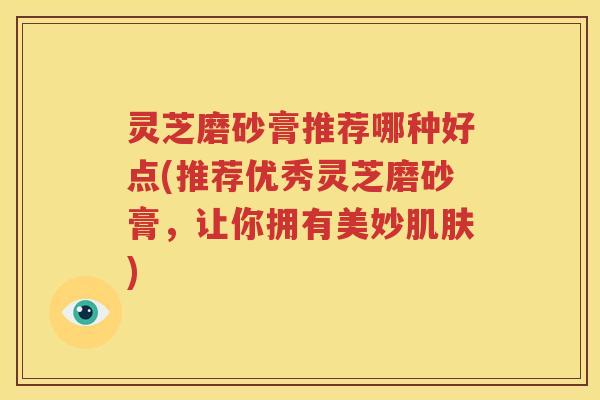 灵芝磨砂膏推荐哪种好点(推荐优秀灵芝磨砂膏，让你拥有美妙肌肤)