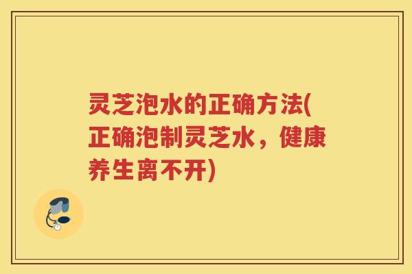灵芝泡水的正确方法(正确泡制灵芝水，健康养生离不开)