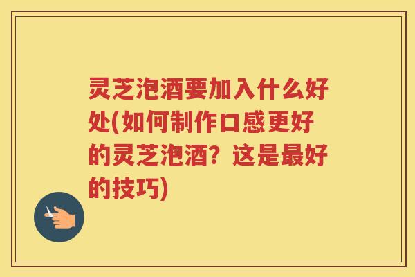 灵芝泡酒要加入什么好处(如何制作口感更好的灵芝泡酒？这是最好的技巧)