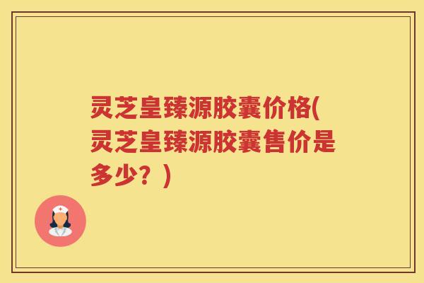 灵芝皇臻源胶囊价格(灵芝皇臻源胶囊售价是多少?) 灵芝皇臻源胶囊价格(灵芝皇臻源胶囊售价是多少?)