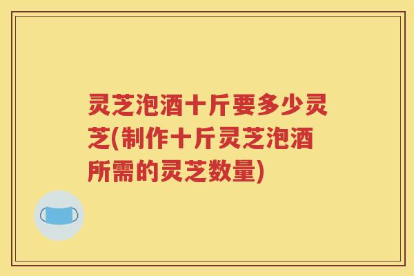 灵芝泡酒十斤要多少灵芝(制作十斤灵芝泡酒所需的灵芝数量)