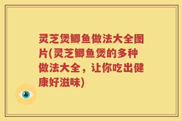 灵芝煲鲫鱼做法大全图片(灵芝鲫鱼煲的多种做法大全，让你吃出健康好滋味)