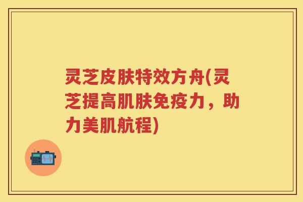 灵芝特效方舟(灵芝提高免疫力,助力美肌航程) 灵芝特效方舟(灵芝提高免疫力,助力美肌航程)
