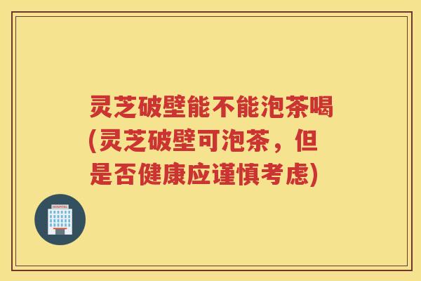 灵芝破壁能不能泡茶喝(灵芝破壁可泡茶,但是否健康应谨慎考虑) 灵芝破壁能不能泡茶喝(灵芝破壁可泡茶,但是否健康应谨慎考虑)
