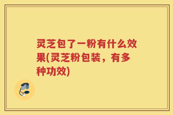 灵芝包了一粉有什么效果(灵芝粉包装,有多种功效) 灵芝包了一粉有什么效果(灵芝粉包装,有多种功效)