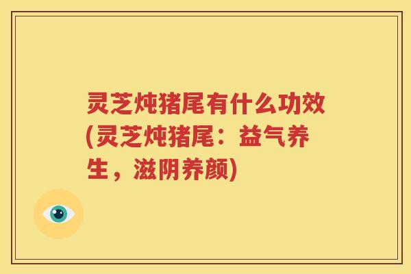 灵芝炖猪尾有什么功效(灵芝炖猪尾：益气养生，滋阴养颜)