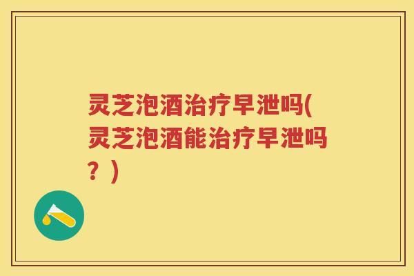 灵芝泡酒治疗早泄吗(灵芝泡酒能治疗早泄吗？)