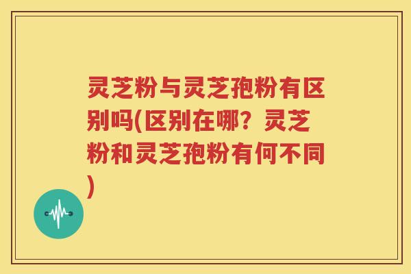 灵芝粉与灵芝孢粉有区别吗(区别在哪？灵芝粉和灵芝孢粉有何不同)