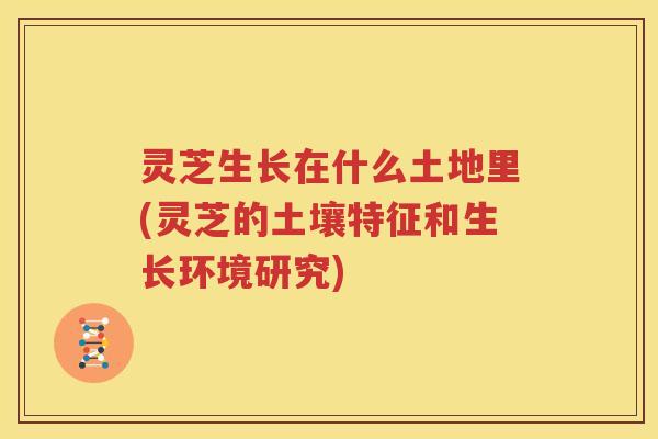 灵芝生长在什么土地里(灵芝的土壤特征和生长环境研究)