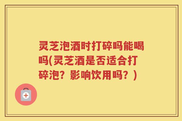 灵芝泡酒时打碎吗能喝吗(灵芝酒是否适合打碎泡？影响饮用吗？)