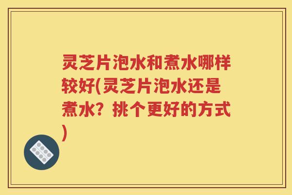 灵芝片泡水和煮水哪样较好(灵芝片泡水还是煮水？挑个更好的方式)