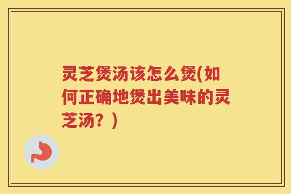 灵芝煲汤该怎么煲(如何正确地煲出美味的灵芝汤？)